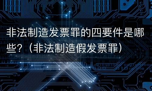 非法制造发票罪的四要件是哪些?（非法制造假发票罪）