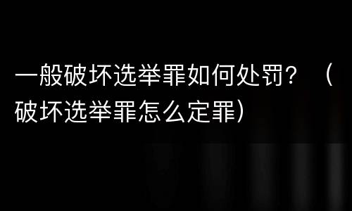 一般破坏选举罪如何处罚？（破坏选举罪怎么定罪）