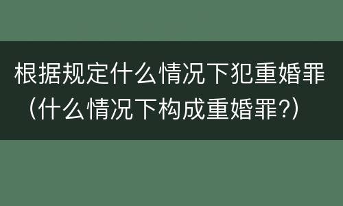 根据规定什么情况下犯重婚罪（什么情况下构成重婚罪?）