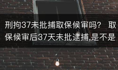 刑拘37未批捕取保候审吗？ 取保候审后37天未批逮捕,是不是无罪释放几率较大
