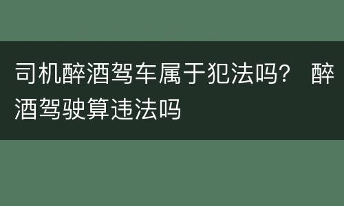 司机醉酒驾车属于犯法吗？ 醉酒驾驶算违法吗