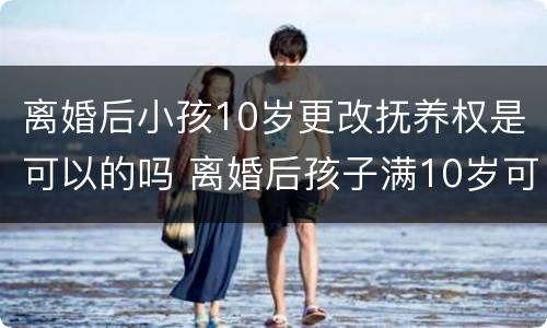 离婚后小孩10岁更改抚养权是可以的吗 离婚后孩子满10岁可以更改抚养权吗