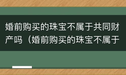 婚前购买的珠宝不属于共同财产吗（婚前购买的珠宝不属于共同财产吗为什么）