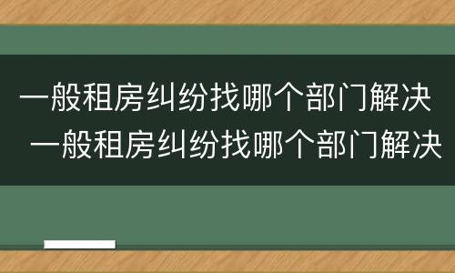 一般租房纠纷找哪个部门解决 一般租房纠纷找哪个部门解决好