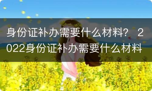 身份证补办需要什么材料？ 2022身份证补办需要什么材料