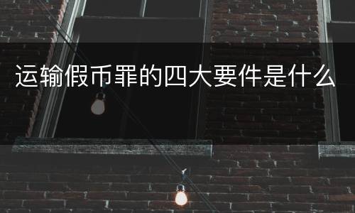 运输假币罪的四大要件是什么