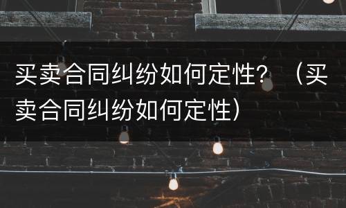 买卖合同纠纷如何定性？（买卖合同纠纷如何定性）