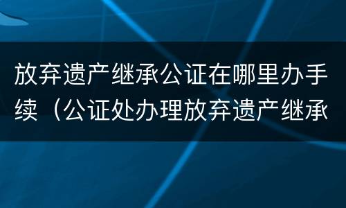 放弃遗产继承公证在哪里办手续（公证处办理放弃遗产继承权）