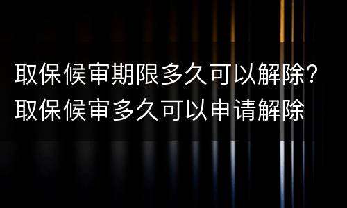 取保候审期限多久可以解除? 取保候审多久可以申请解除
