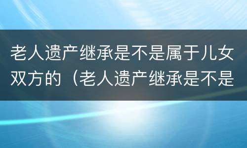 老人遗产继承是不是属于儿女双方的（老人遗产继承是不是属于儿女双方的财产）