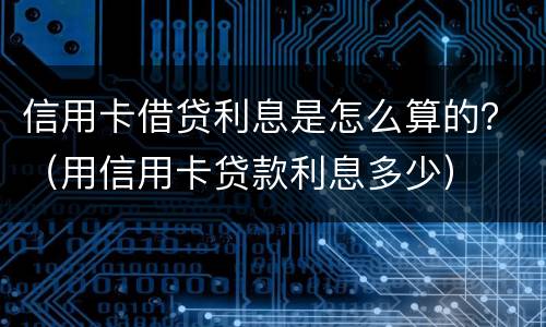 信用卡借贷利息是怎么算的？（用信用卡贷款利息多少）