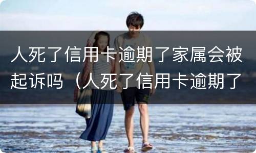 人死了信用卡逾期了家属会被起诉吗（人死了信用卡逾期了家属用不用偿还）