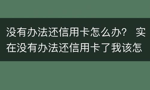 没有办法还信用卡怎么办？ 实在没有办法还信用卡了我该怎么办