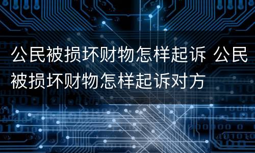 公民被损坏财物怎样起诉 公民被损坏财物怎样起诉对方
