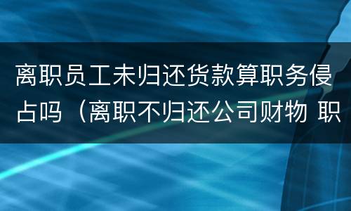 离职员工未归还货款算职务侵占吗（离职不归还公司财物 职务侵占）