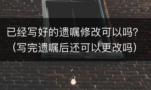 已经写好的遗嘱修改可以吗？（写完遗嘱后还可以更改吗）