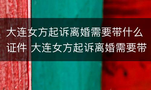 大连女方起诉离婚需要带什么证件 大连女方起诉离婚需要带什么证件去