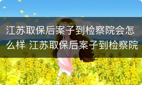 江苏取保后案子到检察院会怎么样 江苏取保后案子到检察院会怎么样呢