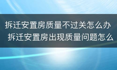 拆迁安置房质量不过关怎么办 拆迁安置房出现质量问题怎么办