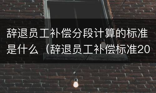 辞退员工补偿分段计算的标准是什么（辞退员工补偿标准2021怎么算n1）