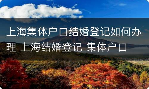 上海集体户口结婚登记如何办理 上海结婚登记 集体户口