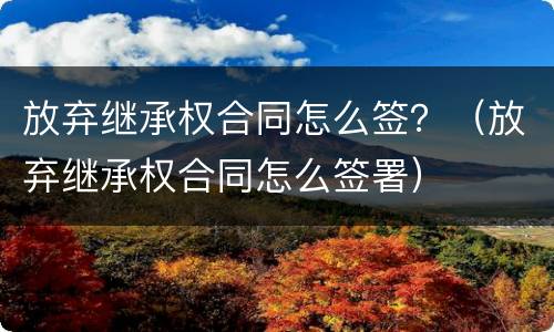 放弃继承权合同怎么签？（放弃继承权合同怎么签署）