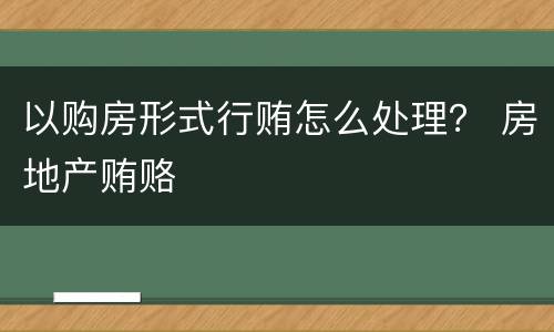 以购房形式行贿怎么处理？ 房地产贿赂