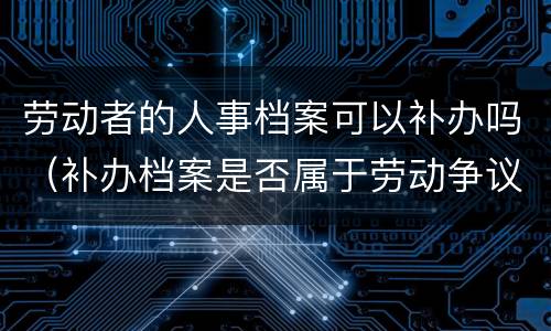 劳动者的人事档案可以补办吗（补办档案是否属于劳动争议）