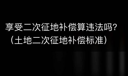 享受二次征地补偿算违法吗？（土地二次征地补偿标准）