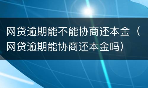 网贷逾期能不能协商还本金（网贷逾期能协商还本金吗）