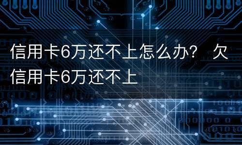信用卡6万还不上怎么办？ 欠信用卡6万还不上