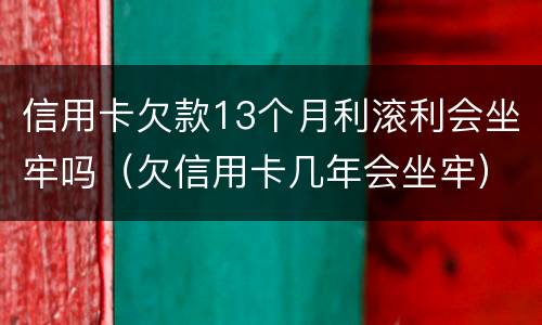 信用卡欠款13个月利滚利会坐牢吗（欠信用卡几年会坐牢）