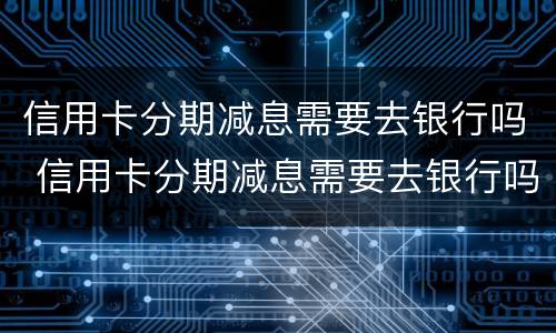 信用卡分期减息需要去银行吗 信用卡分期减息需要去银行吗现在