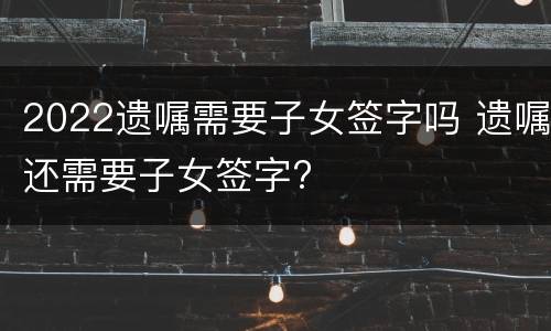 2022遗嘱需要子女签字吗 遗嘱还需要子女签字?