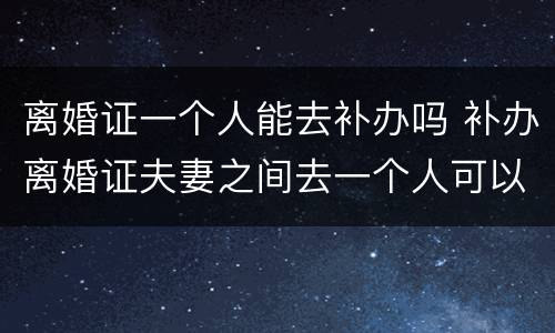 离婚证一个人能去补办吗 补办离婚证夫妻之间去一个人可以办理吗?
