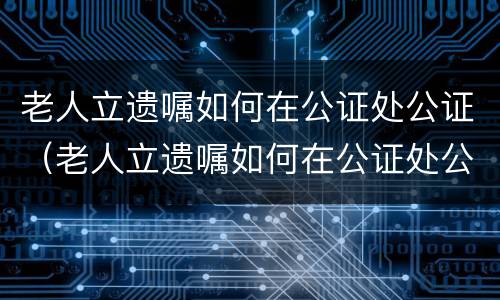 老人立遗嘱如何在公证处公证（老人立遗嘱如何在公证处公证呢）