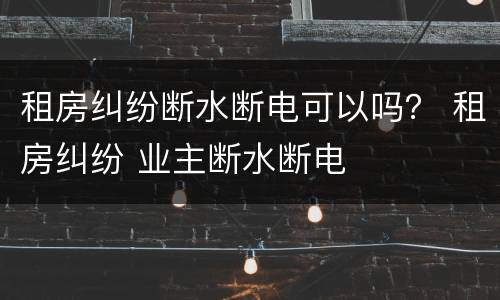 租房纠纷断水断电可以吗？ 租房纠纷 业主断水断电