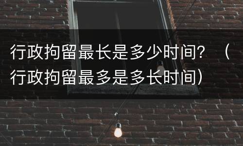 行政拘留最长是多少时间？（行政拘留最多是多长时间）