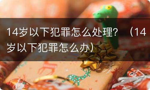 14岁以下犯罪怎么处理？（14岁以下犯罪怎么办）