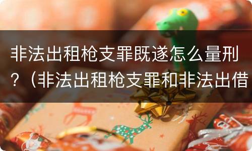 非法出租枪支罪既遂怎么量刑?（非法出租枪支罪和非法出借枪支罪的区别）