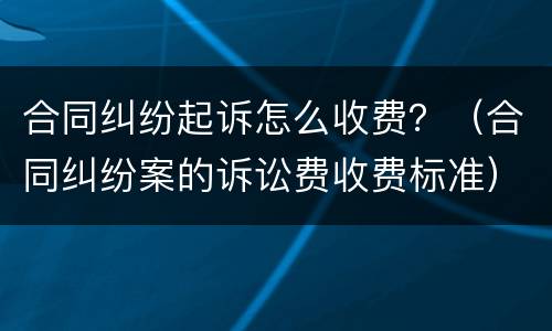 合同纠纷起诉怎么收费？（合同纠纷案的诉讼费收费标准）