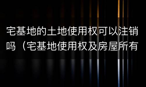 宅基地的土地使用权可以注销吗（宅基地使用权及房屋所有权注销登记）