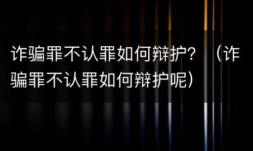 诈骗罪不认罪如何辩护？（诈骗罪不认罪如何辩护呢）