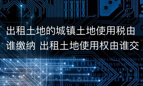 出租土地的城镇土地使用税由谁缴纳 出租土地使用权由谁交城镇土地使用税