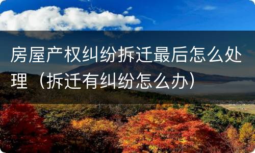 房屋产权纠纷拆迁最后怎么处理（拆迁有纠纷怎么办）