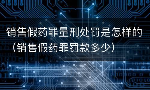 销售假药罪量刑处罚是怎样的（销售假药罪罚款多少）
