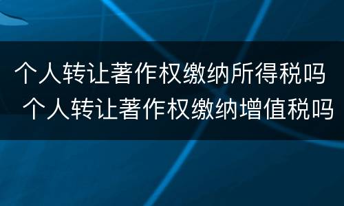 个人转让著作权缴纳所得税吗 个人转让著作权缴纳增值税吗