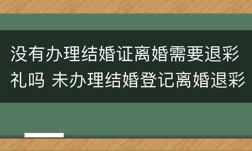没有办理结婚证离婚需要退彩礼吗 未办理结婚登记离婚退彩礼吗