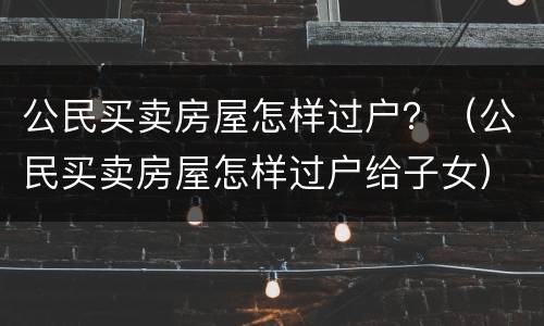 公民买卖房屋怎样过户？（公民买卖房屋怎样过户给子女）