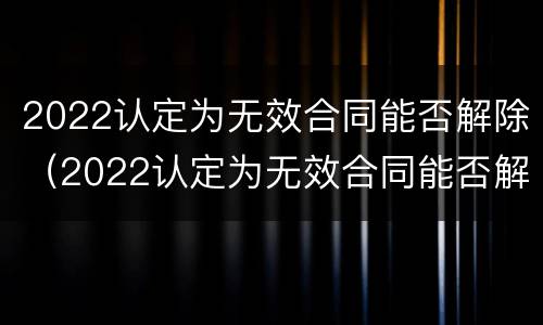 2022认定为无效合同能否解除（2022认定为无效合同能否解除劳动合同）
